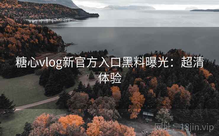 糖心vlog新官方入口黑料曝光：超清体验