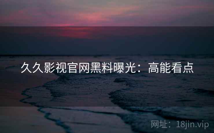 久久影视官网黑料曝光：高能看点