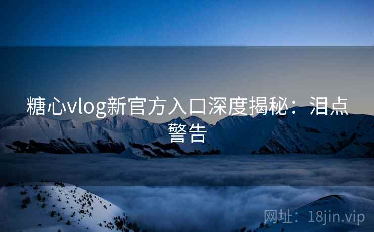 糖心vlog新官方入口深度揭秘：泪点警告