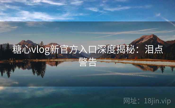 糖心vlog新官方入口深度揭秘：泪点警告