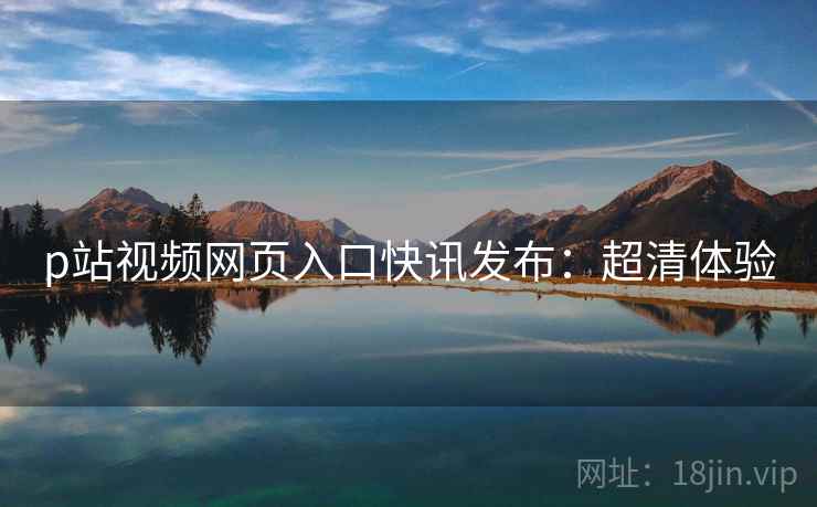 p站视频网页入口快讯发布：超清体验